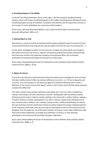 3


6. Everything Happens in the Middle

on the left, are things themselves; there, on the right, is the free society of speaking, thinking
subjects, values and of signs. Everything happens in the middle, everything passes between the two ,
everything happens by way of mediation, translation and networks, but this space does not exist, it
has no place. It is the unthinkable, the unconscious of the moderns

Bruno Latour, We Have Never Been Modern, trans. Catherine Porter (New York and London:
Harvester Wheatsheaf, 1993), p. 37.


7. Getting Objects to Talk

How long can a social connection be followed without objects taking the relay? A minute? An hour?
A microsecond? And for how long will this relay be visible? A minute? An hour? A microsecond?... 3

In their study, sociologists consider, for the most part, an object-less social world, even though in
their daily routine they, like all of us, might be constantly puzzled by the constant companionship,
the continuous intimacy, the inveterate contiguity, the passionate affairs, the convoluted
attachments of primates with objects for the past one million years.

Bruno Latour, Reassembling the Social: An Introduction to Actor-Network Theory (Oxford: Oxford
University Press, 2008), p. 78, 82



8. Objects Are Actors

if we stick to our decision to start from the controversies about actors and agencies, then any thing
that does modify a state of affairs by making a difference is an actor—or, if it has no figuration yet,
an actant. Thus, the questions to ask about any agent are simply the following: Does it make a
difference in the course of some other agent’s action or not? Is there some trial that allows someone
to detect this difference?

The rather common sense answer should be a resounding ‘yes’. If you can, with a straight face,
maintain that hitting a nail with and without a hammer, boiling water with and without a kettle,
fetching provisions with or without a basket, walking in the street with or without clothes, zapping a
TV with or without a remote, slowing down a car with or without a speed-bump, keeping track of
your inventory with or without a list, running a company with or without bookkeeping, are exactly
the same activities, that the introduction of these mundane implements change ‘nothing important’
to the realization of the tasks, then you are ready to transmigrate to the Far Land of the Social and
disappear from this lowly one. For all the other members of society, it does make a difference under
trials and so these implements, according to our definition, are actors, or more precisely,
participants in the course of action waiting to be given a figuration.

Bruno Latour, Reassembling the Social: An Introduction to Actor-Network Theory (Oxford: Oxford
University Press, 2008), p. 71
 