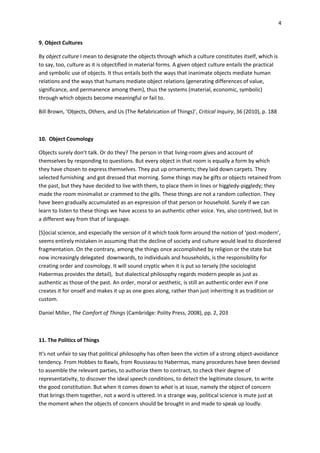 4


9. Object Cultures

By object culture I mean to designate the objects through which a culture constitutes itself, which is
to say, too, culture as it is objectified in material forms. A given object culture entails the practical
and symbolic use of objects. It thus entails both the ways that inanimate objects mediate human
relations and the ways that humans mediate object relations (generating differences of value,
significance, and permanence among them), thus the systems (material, economic, symbolic)
through which objects become meaningful or fail to.

Bill Brown, ‘Objects, Others, and Us (The Refabrication of Things)’, Critical Inquiry, 36 (2010), p. 188



10. Object Cosmology

Objects surely don’t talk. Or do they? The person in that living-room gives and account of
themselves by responding to questions. But every object in that room is equally a form by which
they have chosen to express themselves. They put up ornaments; they laid down carpets. They
selected furnishing and got dressed that morning. Some things may be gifts or objects retained from
the past, but they have decided to live with them, to place them in lines or higgledy-piggledy; they
made the room minimalist or crammed to the gills. These things are not a random collection. They
have been gradually accumulated as an expression of that person or household. Surely if we can
learn to listen to these things we have access to an authentic other voice. Yes, also contrived, but in
a different way from that of language.

*S+ocial science, and especially the version of it which took form around the notion of ‘post-modern’,
seems entirely mistaken in assuming that the decline of society and culture would lead to disordered
fragmentation. On the contrary, among the things once accomplished by religion or the state but
now increasingly delegated downwards, to individuals and households, is the responsibility for
creating order and cosmology. It will sound cryptic when it is put so tersely (the sociologist
Habermas provides the detail), but dialectical philosophy regards modern people as just as
authentic as those of the past. An order, moral or aesthetic, is still an authentic order evn if one
creates it for onself and makes it up as one goes along, rather than just inheriting it as tradition or
custom.

Daniel Miller, The Comfort of Things (Cambridge: Polity Press, 2008), pp. 2, 203



11. The Politics of Things

It's not unfair to say that political philosophy has often been the victim of a strong object-avoidance
tendency. From Hobbes to Rawls, from Rousseau to Habermas, many procedures have been devised
to assemble the relevant parties, to authorize them to contract, to check their degree of
representativity, to discover the ideal speech conditions, to detect the legitimate closure, to write
the good constitution. But when it comes down to what is at issue, namely the object of concern
that brings them together, not a word is uttered. In a strange way, political science is mute just at
the moment when the objects of concern should be brought in and made to speak up loudly.
 