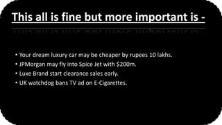 • Your dream luxury car may be cheaper by rupees 10 lakhs.
• JPMorgan may fly into Spice Jet with $200m.
• Luxe Brand start clearance sales early.
• UK watchdog bans TV ad on E-Cigarettes.
This all is fine but more important is -
 