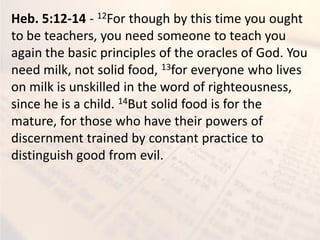 Heb. 5:12-14 - 12For though by this time you ought
to be teachers, you need someone to teach you
again the basic principles of the oracles of God. You
need milk, not solid food, 13for everyone who lives
on milk is unskilled in the word of righteousness,
since he is a child. 14But solid food is for the
mature, for those who have their powers of
discernment trained by constant practice to
distinguish good from evil.
 