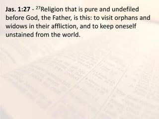Jas. 1:27 - 27Religion that is pure and undefiled
before God, the Father, is this: to visit orphans and
widows in their affliction, and to keep oneself
unstained from the world.
 