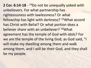 2 Cor. 6:14-18 - 14Do not be unequally yoked with
unbelievers. For what partnership has
righteousness with lawlessness? Or what
fellowship has light with darkness? 15What accord
has Christ with Belial? Or what portion does a
believer share with an unbeliever? 16What
agreement has the temple of God with idols? For
we are the temple of the living God; as God said, "I
will make my dwelling among them and walk
among them, and I will be their God, and they shall
be my people.
 
