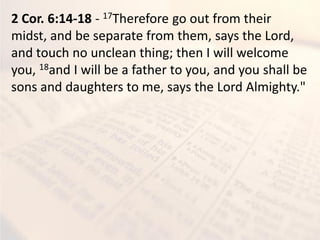 2 Cor. 6:14-18 - 17Therefore go out from their
midst, and be separate from them, says the Lord,
and touch no unclean thing; then I will welcome
you, 18and I will be a father to you, and you shall be
sons and daughters to me, says the Lord Almighty."
 