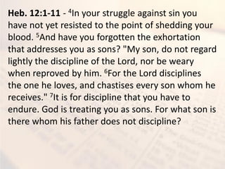 Heb. 12:1-11 - 4In your struggle against sin you
have not yet resisted to the point of shedding your
blood. 5And have you forgotten the exhortation
that addresses you as sons? "My son, do not regard
lightly the discipline of the Lord, nor be weary
when reproved by him. 6For the Lord disciplines
the one he loves, and chastises every son whom he
receives." 7It is for discipline that you have to
endure. God is treating you as sons. For what son is
there whom his father does not discipline?
 