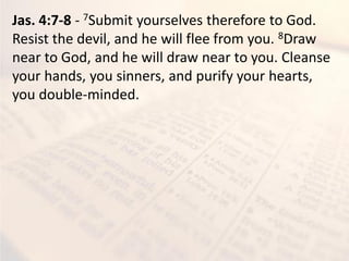 Jas. 4:7-8 - 7Submit yourselves therefore to God.
Resist the devil, and he will flee from you. 8Draw
near to God, and he will draw near to you. Cleanse
your hands, you sinners, and purify your hearts,
you double-minded.
 