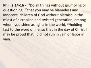 Phil. 2:14-16 - 14Do all things without grumbling or
questioning, 15that you may be blameless and
innocent, children of God without blemish in the
midst of a crooked and twisted generation, among
whom you shine as lights in the world, 16holding
fast to the word of life, so that in the day of Christ I
may be proud that I did not run in vain or labor in
vain.
 