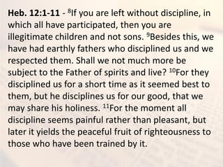 Heb. 12:1-11 - 8If you are left without discipline, in
which all have participated, then you are
illegitimate children and not sons. 9Besides this, we
have had earthly fathers who disciplined us and we
respected them. Shall we not much more be
subject to the Father of spirits and live? 10For they
disciplined us for a short time as it seemed best to
them, but he disciplines us for our good, that we
may share his holiness. 11For the moment all
discipline seems painful rather than pleasant, but
later it yields the peaceful fruit of righteousness to
those who have been trained by it.
 
