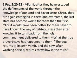 2 Pet. 2:20-22 - 20For if, after they have escaped
the defilements of the world through the
knowledge of our Lord and Savior Jesus Christ, they
are again entangled in them and overcome, the last
state has become worse for them than the first.
21For it would have been better for them never to
have known the way of righteousness than after
knowing it to turn back from the holy
commandment delivered to them. 22What the true
proverb says has happened to them: "The dog
returns to its own vomit, and the sow, after
washing herself, returns to wallow in the mire."
 