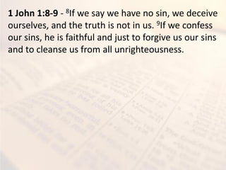 1 John 1:8-9 - 8If we say we have no sin, we deceive
ourselves, and the truth is not in us. 9If we confess
our sins, he is faithful and just to forgive us our sins
and to cleanse us from all unrighteousness.
 