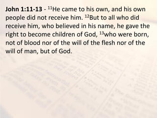John 1:11-13 - 11He came to his own, and his own
people did not receive him. 12But to all who did
receive him, who believed in his name, he gave the
right to become children of God, 13who were born,
not of blood nor of the will of the flesh nor of the
will of man, but of God.
 