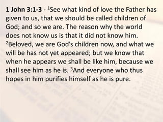 1 John 3:1-3 - 1See what kind of love the Father has
given to us, that we should be called children of
God; and so we are. The reason why the world
does not know us is that it did not know him.
2Belo ed, e are God’s hildre o , a d hat e
will be has not yet appeared; but we know that
when he appears we shall be like him, because we
shall see him as he is. 3And everyone who thus
hopes in him purifies himself as he is pure.
 