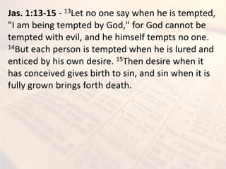 Jas. 1:13-15 - 13Let no one say when he is tempted,
"I am being tempted by God," for God cannot be
tempted with evil, and he himself tempts no one.
14But each person is tempted when he is lured and
enticed by his own desire. 15Then desire when it
has conceived gives birth to sin, and sin when it is
fully grown brings forth death.
 