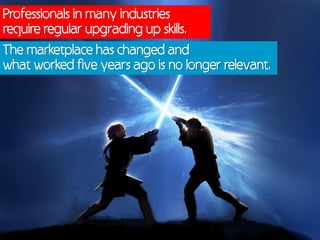 Professionals in many industries
require regular upgrading up skills.
The marketplace has changed and
what worked five years ago is no longer relevant.
 