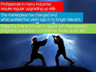 Professionals in many industries
require regular upgrading up skills.
The marketplace has changed and
what worked five years ago is no longer relevant.
Make the time and invest in regular self-improvement
programs (workshops, conferences, books, audio etc).
 