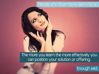 People who listen more, learn more.




The more you learn the more effectively you
   can position your solution or offering.

                                Enough said.
 