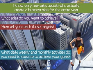 I know very few sales people who actually
         create a business plan for the entire year
                                                  .

What sales do you want to achieve?

How will you reach those targets?




What daily, weekly and monthly activities do
you need to execute to achieve your goals?
 