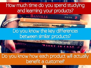 How much time do you spend studying
      and learning your products?



     Do you know the key differences
        between similar products?



Do you know how each product will actually
          benefit a customer
                           ?
 