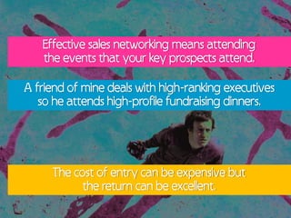Effective sales networking means attending
   the events that your key prospects attend.

A friend of mine deals with high-ranking executives
   so he attends high-profile fundraising dinners.




     The cost of entry can be expensive but
           the return can be excellent.
 