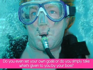 Do you even set your own goals or do you simply take
         what's given to you by your boss?
 