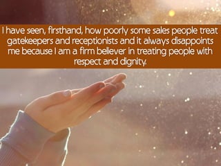 I have seen, firsthand, how poorly some sales people treat
  gatekeepers and receptionists and it always disappoints
  me because I am a firm believer in treating people with
                     respect and dignity.
 