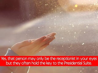 Yes, that person may only be the receptionist in your eyes
   but they often hold the key to the Presidential Suite.
 