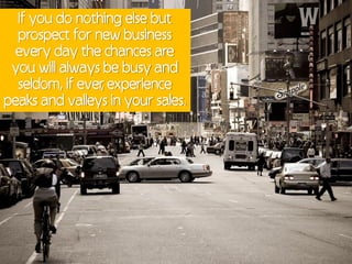 If you do nothing else but
  prospect for new business
  every day the chances are
 you will always be busy and
  seldom, if ever experience
                ,
peaks and valleys in your sales.
 