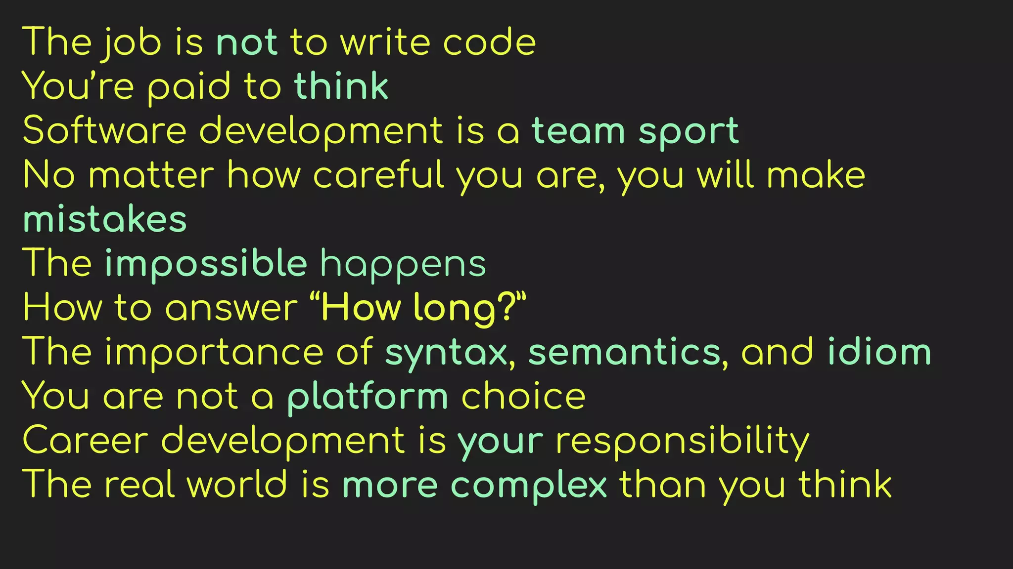 The job is not to write code
You’re paid to think
Software development is a team sport
No matter how careful you are, you will make
mistakes
The impossible happens
How to answer “How long?”
The importance of syntax, semantics, and idiom
You are not a platform choice
Career development is your responsibility
The real world is more complex than you think
 