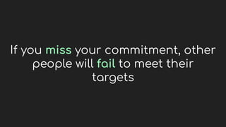 If you miss your commitment, other
people will fail to meet their
targets
 