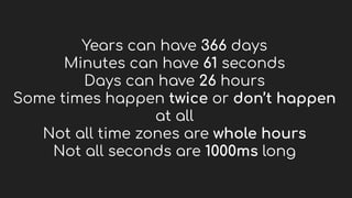 Years can have 366 days
Minutes can have 61 seconds
Days can have 26 hours
Some times happen twice or don’t happen
at all
Not all time zones are whole hours
Not all seconds are 1000ms long
 
