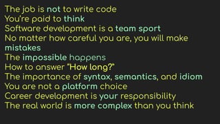 The job is not to write code
You’re paid to think
Software development is a team sport
No matter how careful you are, you will make
mistakes
The impossible happens
How to answer “How long?”
The importance of syntax, semantics, and idiom
You are not a platform choice
Career development is your responsibility
The real world is more complex than you think
 