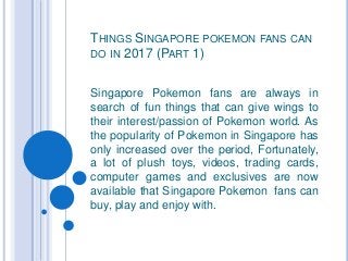 THINGS SINGAPORE POKEMON FANS CAN
DO IN 2017 (PART 1)
Singapore Pokemon fans are always in
search of fun things that can give wings to
their interest/passion of Pokemon world. As
the popularity of Pokemon in Singapore has
only increased over the period, Fortunately,
a lot of plush toys, videos, trading cards,
computer games and exclusives are now
available that Singapore Pokemon fans can
buy, play and enjoy with.
 