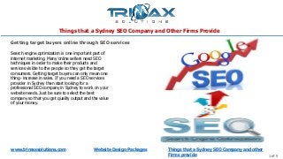 Things that a Sydney SEO Company and Other Firms Provide
www.trimaxsolutions.com Website Design Packages Things that a Sydney SEO Company and other
Firms provide 1 of 5
Search engine optimization is one important part of
internet marketing. Many online sellers need SEO
techniques in order to make their products and
services visible to the people so they get the target
consumers. Getting target buyers can only mean one
thing- increase in sales. If you need a SEO services
provider in Sydney then start looking for a
professional SEO company in Sydney to work on your
website needs. Just be sure to select the best
company so that you get quality output and the value
of your money.
Getting target buyers online through SEO services
 