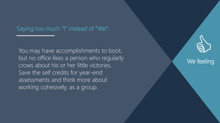 We feeling
You may have accomplishments to boot,
but no office likes a person who regularly
crows about his or her little victories.
Save the self credits for year-end
assessments and think more about
working cohesively, as a group.
Saying too much “I” instead of “We”:
 