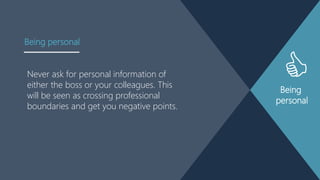 Being
personal
Never ask for personal information of
either the boss or your colleagues. This
will be seen as crossing professional
boundaries and get you negative points.
Being personal
 