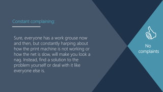 No
complaints
Sure, everyone has a work grouse now
and then, but constantly harping about
how the print machine is not working or
how the net is slow, will make you look a
nag. Instead, find a solution to the
problem yourself or deal with it like
everyone else is.
Constant complaining:
 