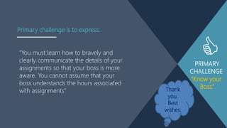 PRIMARY
CHALLENGE
“Know your
Boss”
“You must learn how to bravely and
clearly communicate the details of your
assignments so that your boss is more
aware. You cannot assume that your
boss understands the hours associated
with assignments”
Primary challenge is to express:
Thank
you.
Best
wishes.
 