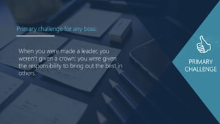PRIMARY
CHALLENGE
When you were made a leader, you
weren‟t given a crown; you were given
the responsibility to bring out the best in
others.
Primary challenge for any boss:
 