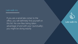 Late walk-ins
If you are a serial late comer to the
office, you will definitely find yourself on
this list. No one likes being taken
advantage of and with your „punctuality‟,
you might be doing exactly
Late walk-ins:
 