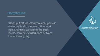 Procrastination
„Don‟t put off for tomorrow what you can
do today‟ is also a numero Uno work
rule. Shunning work onto the back
burner may be excused once or twice,
but not every day.
Procrastination:
 