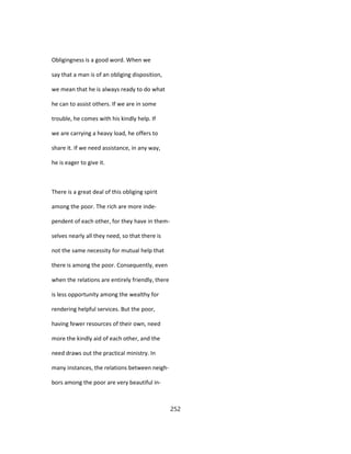 Obligingness is a good word. When we
say that a man is of an obliging disposition,
we mean that he is always ready to do what
he can to assist others. If we are in some
trouble, he comes with his kindly help. If
we are carrying a heavy load, he offers to
share it. If we need assistance, in any way,
he is eager to give it.
There is a great deal of this obliging spirit
among the poor. The rich are more inde-
pendent of each other, for they have in them-
selves nearly all they need, so that there is
not the same necessity for mutual help that
there is among the poor. Consequently, even
when the relations are entirely friendly, there
is less opportunity among the wealthy for
rendering helpful services. But the poor,
having fewer resources of their own, need
more the kindly aid of each other, and the
need draws out the practical ministry. In
many instances, the relations between neigh-
bors among the poor are very beautiful in-
252
 