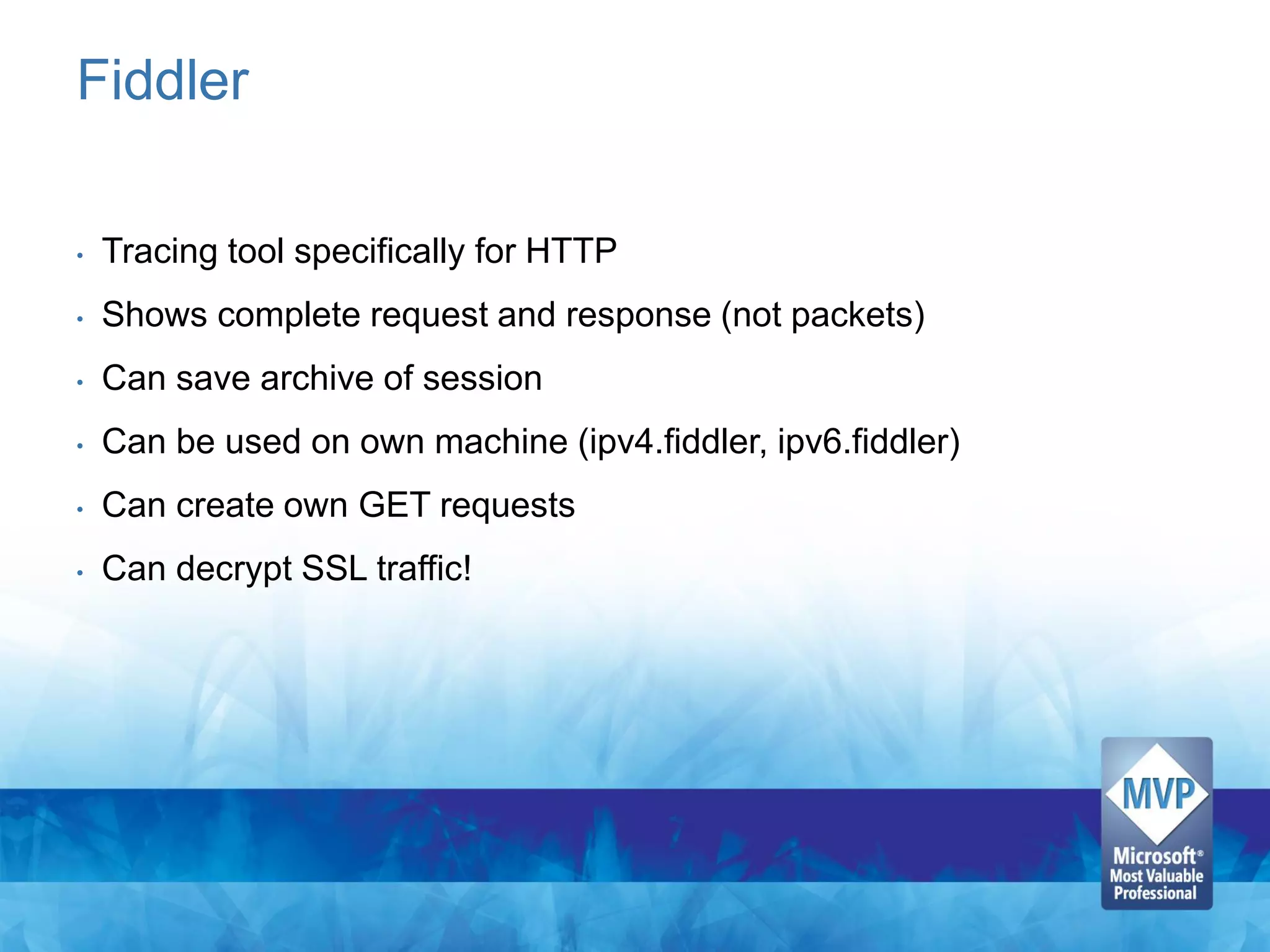 Fiddler

•   Tracing tool specifically for HTTP
•   Shows complete request and response (not packets)
•   Can save archive of session
•   Can be used on own machine (ipv4.fiddler, ipv6.fiddler)
•   Can create own GET requests
•   Can decrypt SSL traffic!
 