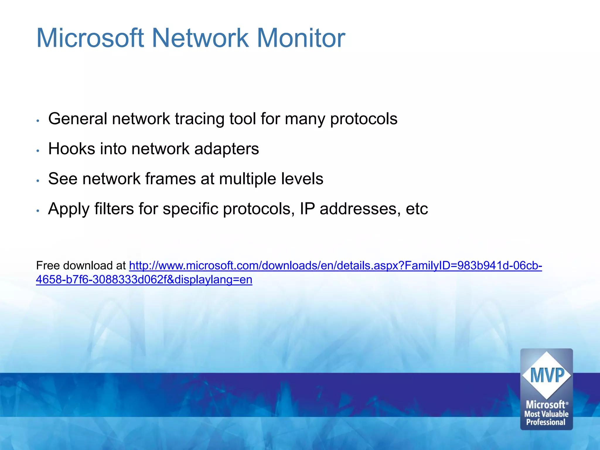 Microsoft Network Monitor

•   General network tracing tool for many protocols
•   Hooks into network adapters
•   See network frames at multiple levels
•   Apply filters for specific protocols, IP addresses, etc


Free download at http://www.microsoft.com/downloads/en/details.aspx?FamilyID=983b941d-06cb-
4658-b7f6-3088333d062f&displaylang=en
 
