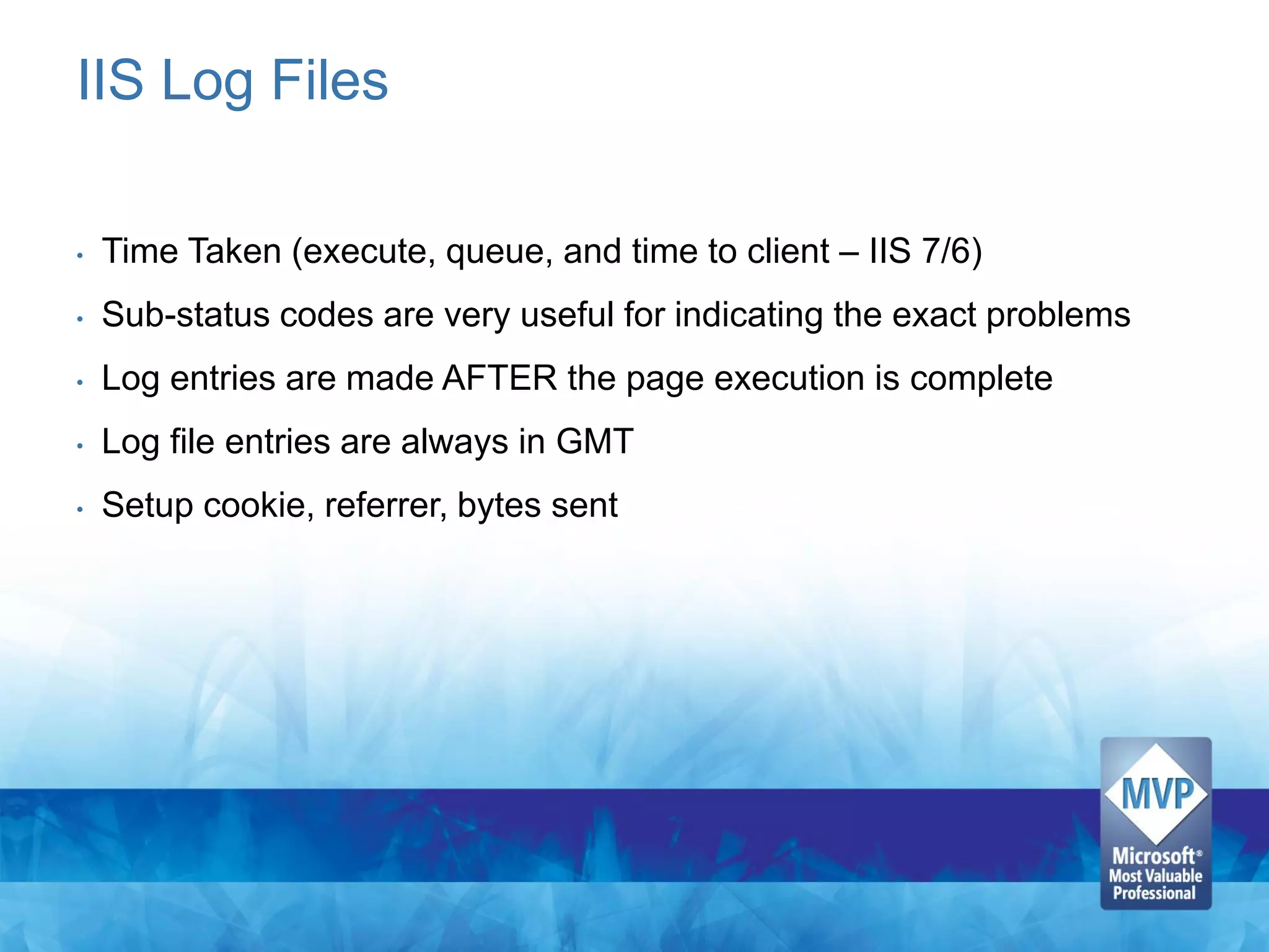 IIS Log Files

•   Time Taken (execute, queue, and time to client – IIS 7/6)
•   Sub-status codes are very useful for indicating the exact problems
•   Log entries are made AFTER the page execution is complete
•   Log file entries are always in GMT
•   Setup cookie, referrer, bytes sent
 