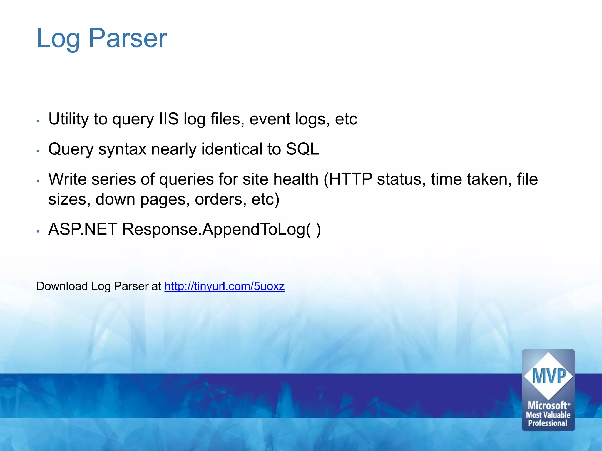 Log Parser

•   Utility to query IIS log files, event logs, etc
•   Query syntax nearly identical to SQL
•   Write series of queries for site health (HTTP status, time taken, file
    sizes, down pages, orders, etc)
•   ASP.NET Response.AppendToLog( )


Download Log Parser at http://tinyurl.com/5uoxz
 
