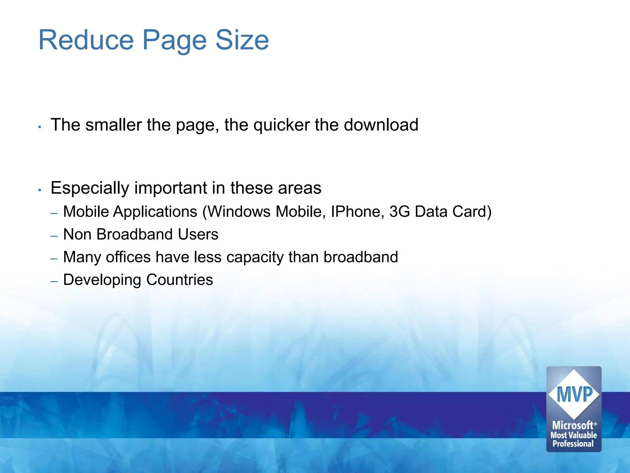 Reduce Page Size

•   The smaller the page, the quicker the download


•   Especially important in these areas
    – Mobile Applications (Windows Mobile, IPhone, 3G Data Card)
    – Non Broadband Users
    – Many offices have less capacity than broadband
    – Developing Countries
 