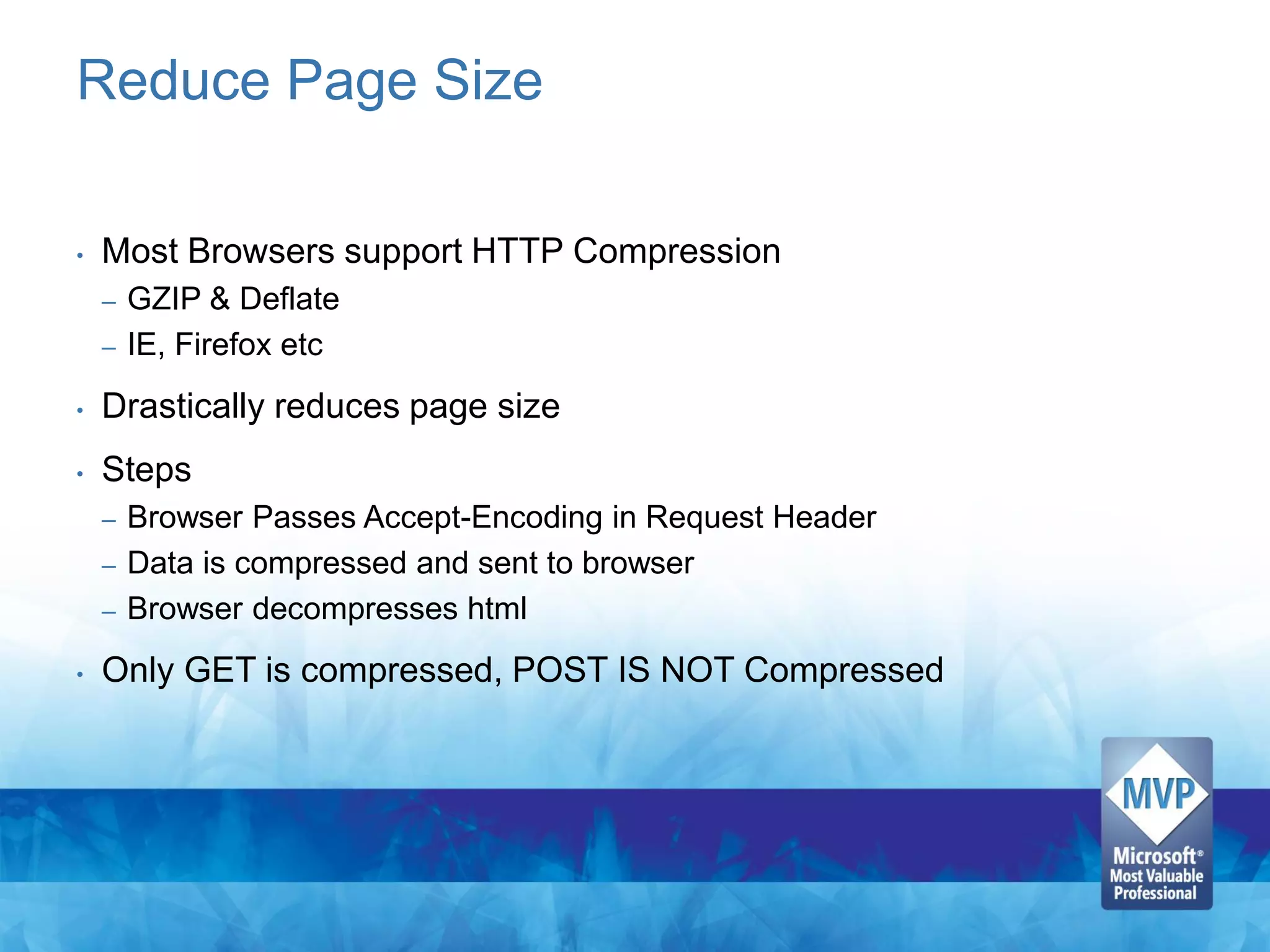 Reduce Page Size

•   Most Browsers support HTTP Compression
    –   GZIP & Deflate
    –   IE, Firefox etc
•   Drastically reduces page size
•   Steps
    – Browser Passes Accept-Encoding in Request Header
    – Data is compressed and sent to browser
    – Browser decompresses html

•   Only GET is compressed, POST IS NOT Compressed
 