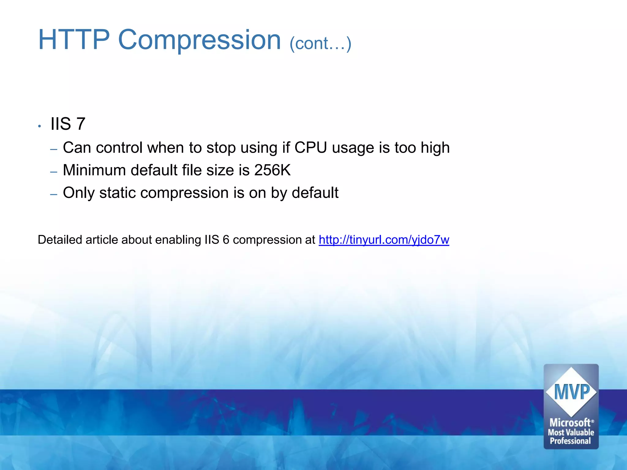 HTTP Compression (cont…)

•   IIS 7
    –   Can control when to stop using if CPU usage is too high
    –   Minimum default file size is 256K
    –   Only static compression is on by default

Detailed article about enabling IIS 6 compression at http://tinyurl.com/yjdo7w
 