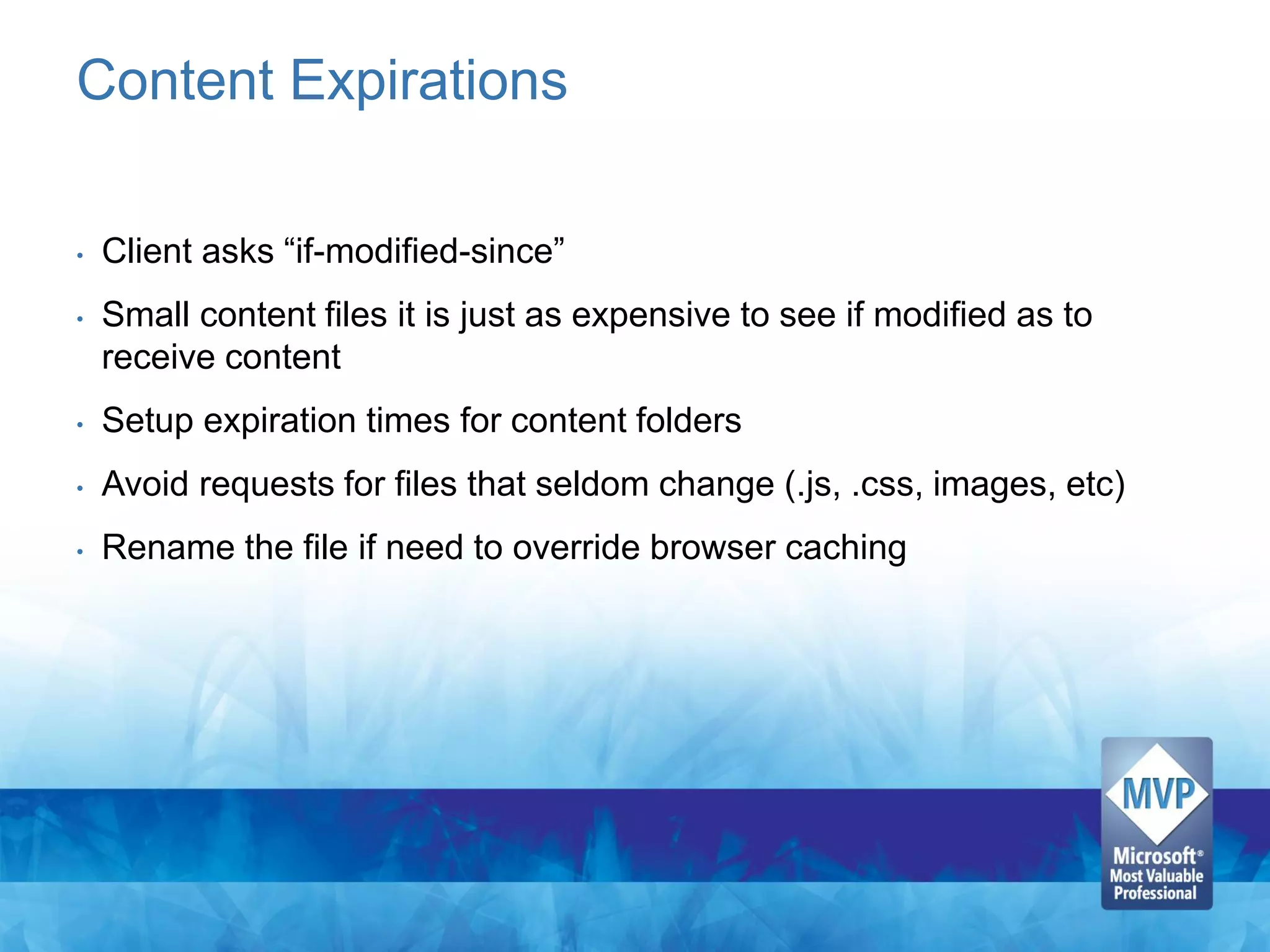 Content Expirations

•   Client asks “if-modified-since”
•   Small content files it is just as expensive to see if modified as to
    receive content
•   Setup expiration times for content folders
•   Avoid requests for files that seldom change (.js, .css, images, etc)
•   Rename the file if need to override browser caching
 