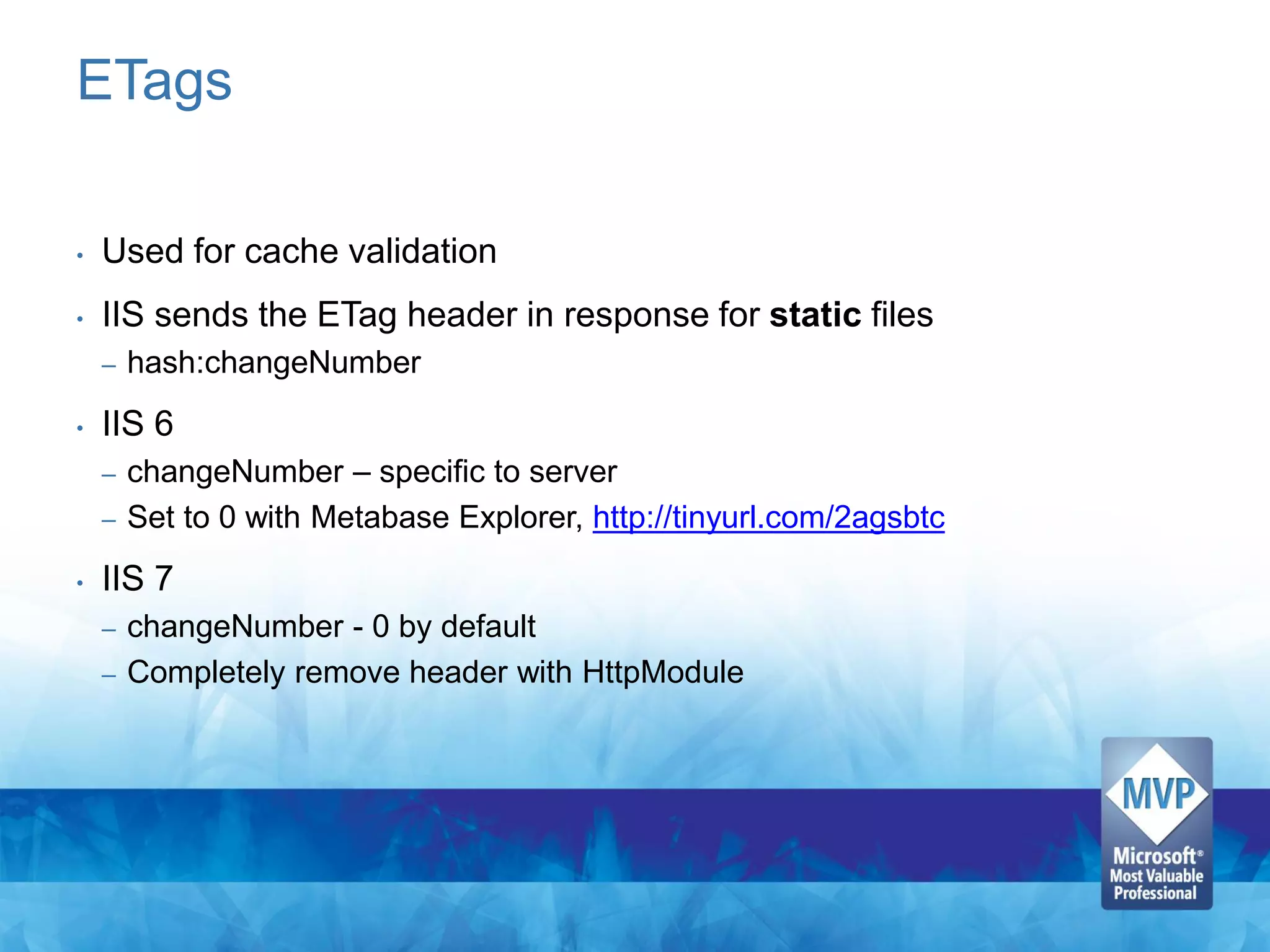 ETags

•   Used for cache validation
•   IIS sends the ETag header in response for static files
    –   hash:changeNumber
•   IIS 6
    – changeNumber – specific to server
    – Set to 0 with Metabase Explorer, http://tinyurl.com/2agsbtc

•   IIS 7
    – changeNumber - 0 by default
    – Completely remove header with HttpModule
 