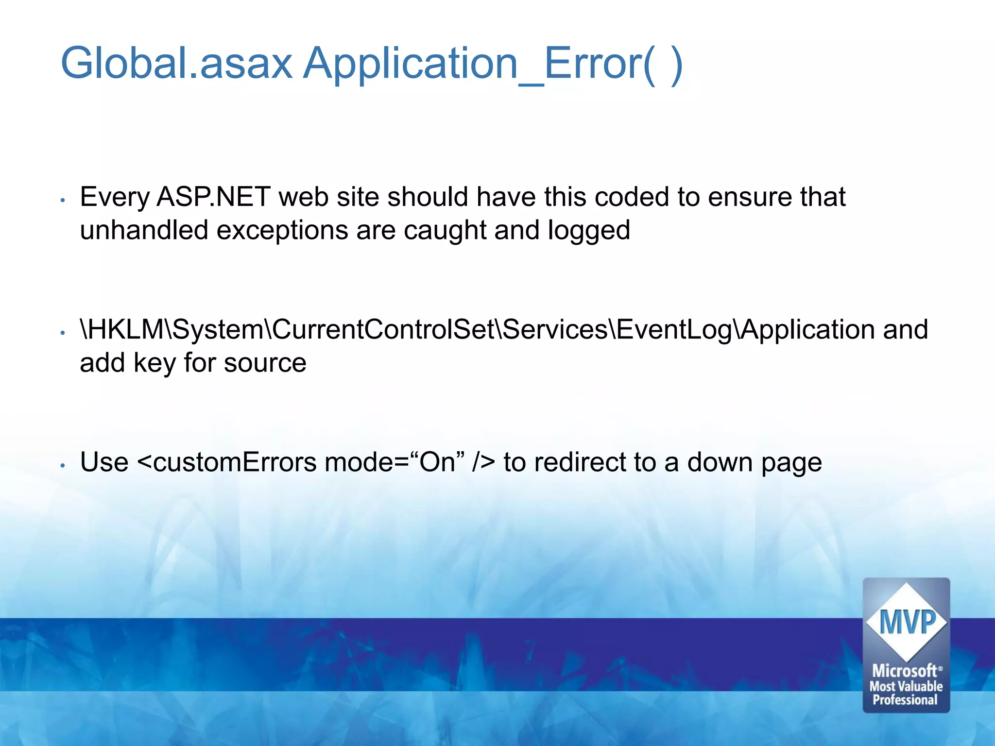 Global.asax Application_Error( )

•   Every ASP.NET web site should have this coded to ensure that
    unhandled exceptions are caught and logged


•   HKLMSystemCurrentControlSetServicesEventLogApplication and
    add key for source


•   Use <customErrors mode=“On” /> to redirect to a down page
 